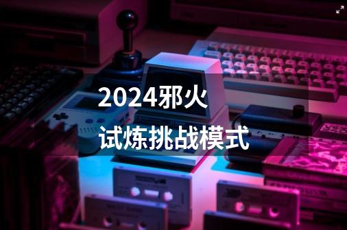 2024邪火试炼挑战模式-第1张-游戏资讯-一震网