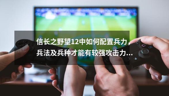 信长之野望12中如何配置兵力，兵法及兵种才能有较强攻击力？请说些方法。。,信长之野望12pk全武将数据-第1张-游戏资讯-一震网