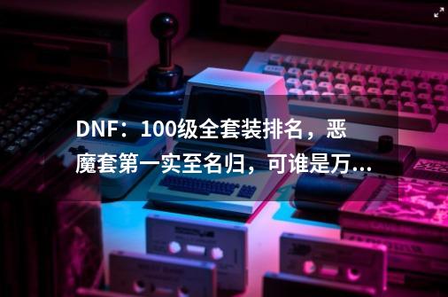 DNF：100级全套装排名，恶魔套第一实至名归，可谁是万年老二呢？-第1张-游戏资讯-一震网