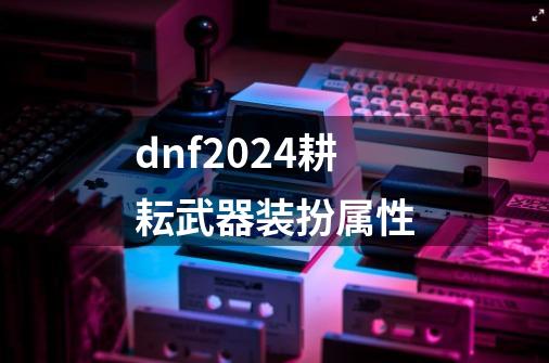 dnf2024耕耘武器装扮属性-第1张-游戏资讯-一震网