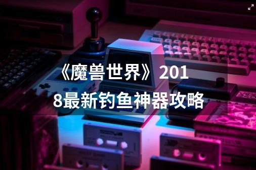 《魔兽世界》2018最新钓鱼神器攻略-第1张-游戏资讯-一震网