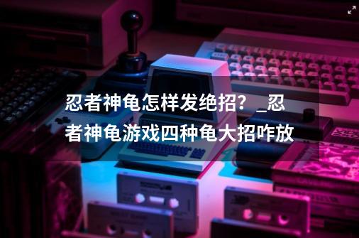 忍者神龟怎样发绝招？_忍者神龟游戏四种龟大招咋放-第1张-游戏资讯-一震网