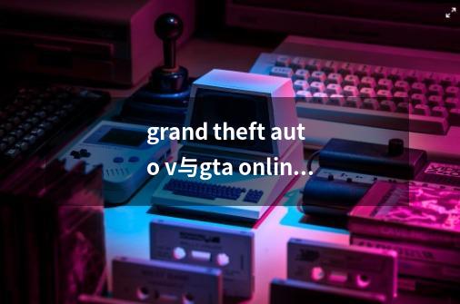 grand theft auto v与gta online啥不同,grandtheftautov是侠盗飞车吗-第1张-游戏资讯-一震网