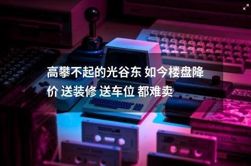 高攀不起的光谷东 如今楼盘降价 送装修 送车位 都难卖-第1张-游戏资讯-一震网