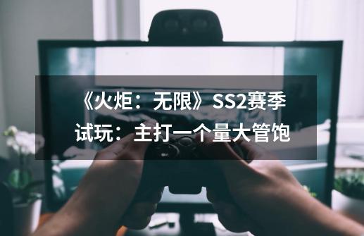 《火炬：无限》SS2赛季试玩：主打一个量大管饱-第1张-游戏资讯-一震网