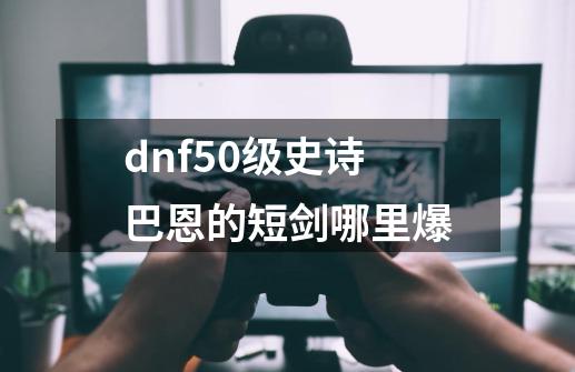 dnf50级史诗巴恩的短剑哪里爆-第1张-游戏资讯-一震网