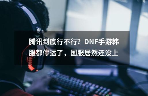 腾讯到底行不行？DNF手游韩服都停运了，国服居然还没上-第1张-游戏资讯-一震网