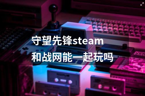 守望先锋steam和战网能一起玩吗-第1张-游戏资讯-一震网