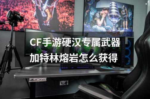 CF手游硬汉专属武器加特林熔岩怎么获得-第1张-游戏资讯-一震网