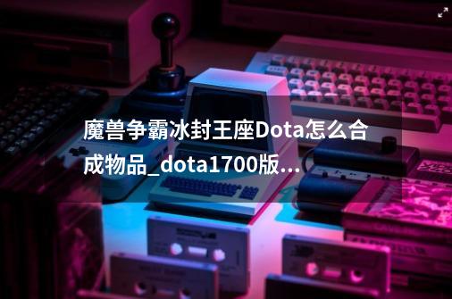 魔兽争霸冰封王座Dota怎么合成物品_dota1700版本装备合成-第1张-游戏资讯-一震网