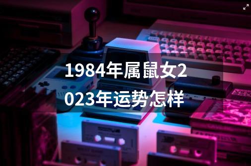 1984年属鼠女2023年运势怎样-第1张-游戏资讯-一震网