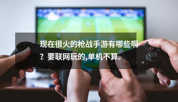 现在很火的枪战手游有哪些啊？要联网玩的,单机不算。-第1张-游戏资讯-一震网