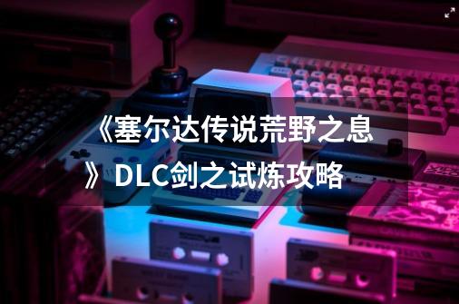 《塞尔达传说荒野之息》DLC剑之试炼攻略-第1张-游戏资讯-一震网