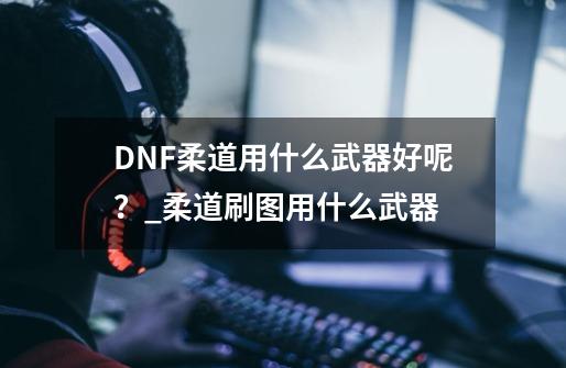 DNF柔道用什么武器好呢？_柔道刷图用什么武器-第1张-游戏资讯-一震网