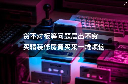 货不对板等问题层出不穷 买精装修房竟买来一堆烦恼-第1张-游戏资讯-一震网