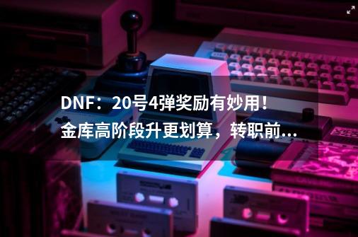 DNF：20号4弹奖励有妙用！金库高阶段升更划算，转职前打上玲珑-第1张-游戏资讯-一震网