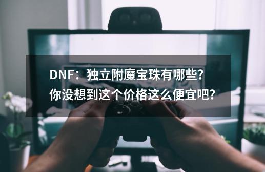 DNF：独立附魔宝珠有哪些？你没想到这个价格这么便宜吧？-第1张-游戏资讯-一震网