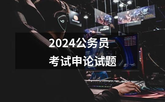 2024公务员考试申论试题-第1张-游戏资讯-一震网