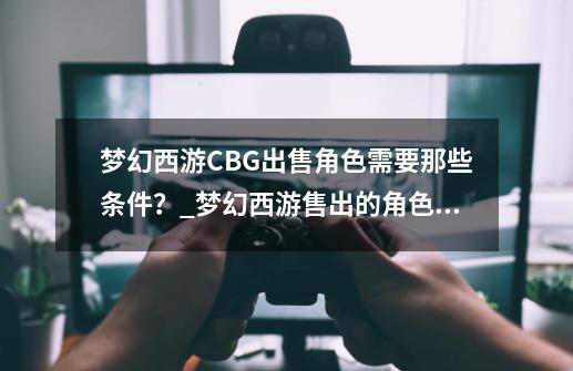 梦幻西游CBG出售角色需要那些条件？_梦幻西游售出的角色在哪拿钱-第1张-游戏资讯-一震网