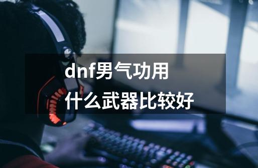 dnf男气功用什么武器比较好-第1张-游戏资讯-一震网