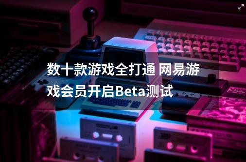 数十款游戏全打通 网易游戏会员开启Beta测试-第1张-游戏资讯-一震网