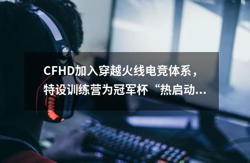 CFHD加入穿越火线电竞体系，特设训练营为冠军杯“热启动”-第1张-游戏资讯-一震网