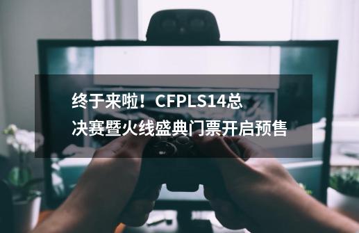 终于来啦！CFPL?S14总决赛暨火线盛典门票开启预售-第1张-游戏资讯-一震网