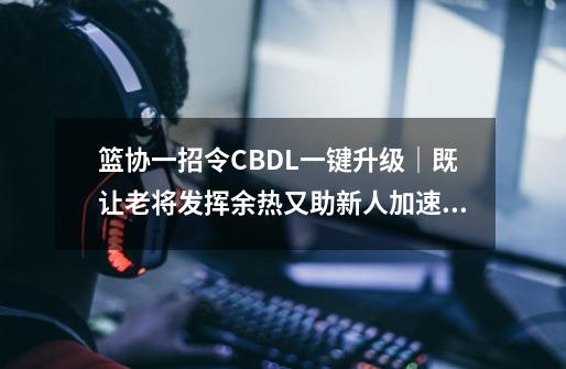 篮协一招令CBDL一键升级｜既让老将发挥余热又助新人加速练级-第1张-游戏资讯-一震网