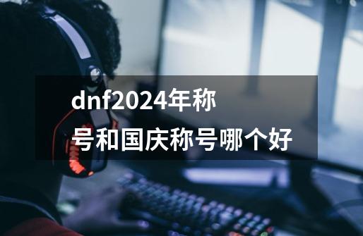 dnf2024年称号和国庆称号哪个好-第1张-游戏资讯-一震网