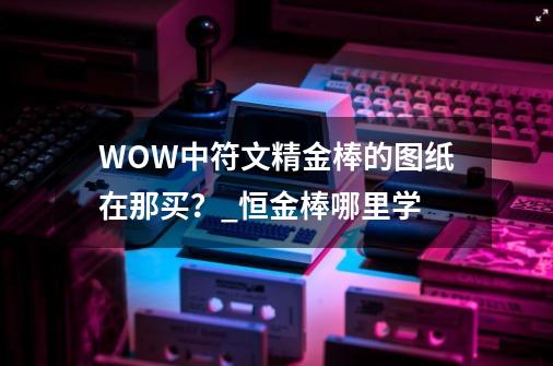 WOW中符文精金棒的图纸在那买？_恒金棒哪里学-第1张-游戏资讯-一震网