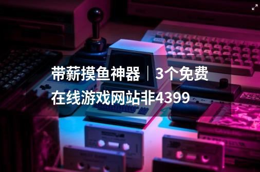 带薪摸鱼神器｜3个免费在线游戏网站非4399-第1张-游戏资讯-一震网