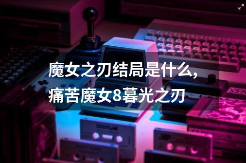 魔女之刃结局是什么,痛苦魔女8暮光之刃-第1张-游戏资讯-一震网