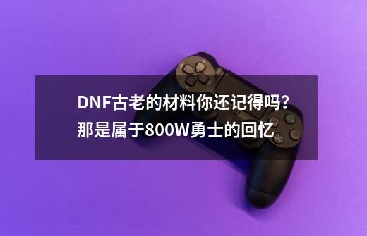 DNF古老的材料你还记得吗？那是属于800W勇士的回忆-第1张-游戏资讯-一震网