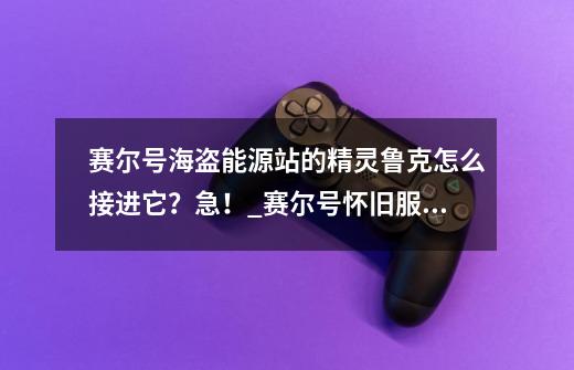 赛尔号海盗能源站的精灵鲁克怎么接进它？急！_赛尔号怀旧服鲁克-第1张-游戏资讯-一震网