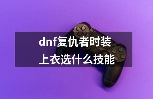 dnf复仇者时装上衣选什么技能-第1张-游戏资讯-一震网