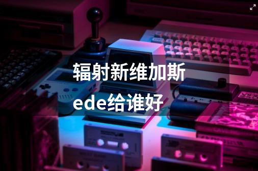 辐射新维加斯ede给谁好-第1张-游戏资讯-一震网