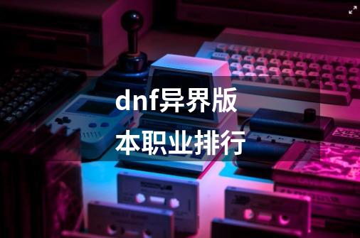 dnf异界版本职业排行-第1张-游戏资讯-一震网