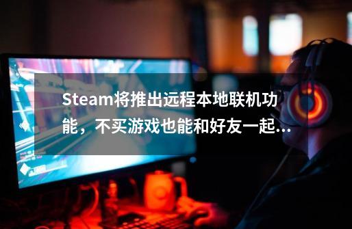 Steam将推出远程本地联机功能，不买游戏也能和好友一起玩-第1张-游戏资讯-一震网