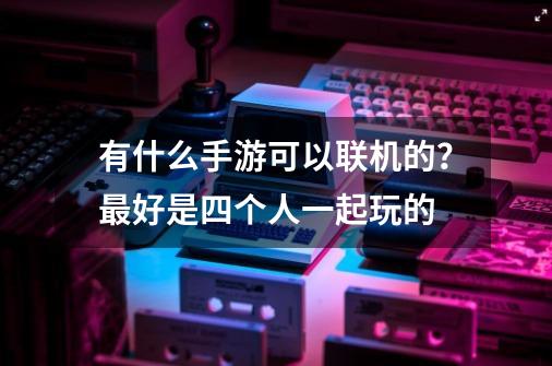 有什么手游可以联机的？最好是四个人一起玩的-第1张-游戏资讯-一震网