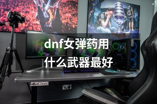 dnf女弹药用什么武器最好-第1张-游戏资讯-一震网