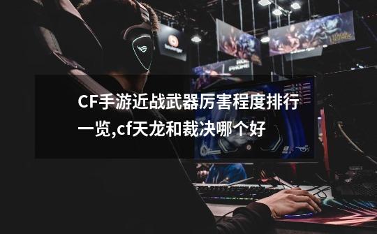 CF手游近战武器厉害程度排行一览,cf天龙和裁决哪个好-第1张-游戏资讯-一震网