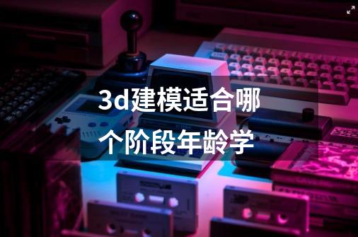 3d建模适合哪个阶段年龄学-第1张-游戏资讯-一震网