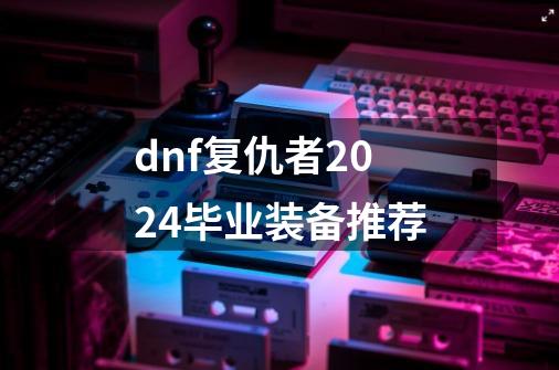 dnf复仇者2024毕业装备推荐-第1张-游戏资讯-一震网