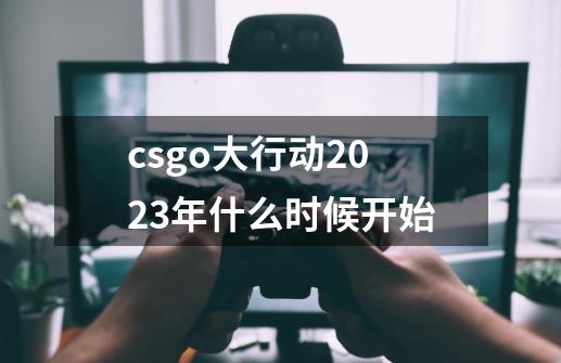 csgo大行动2023年什么时候开始-第1张-游戏资讯-一震网