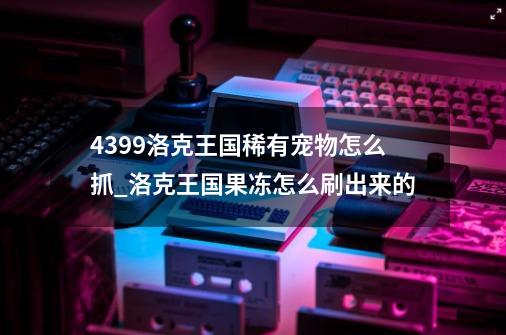 4399洛克王国稀有宠物怎么抓_洛克王国果冻怎么刷出来的?-第1张-游戏资讯-一震网