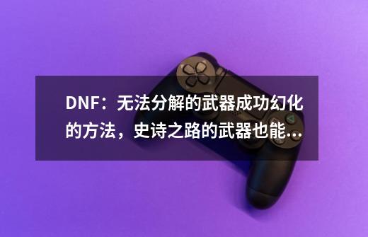 DNF：无法分解的武器成功幻化的方法，史诗之路的武器也能幻化-第1张-游戏资讯-一震网