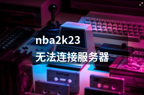 nba2k23无法连接服务器-第1张-游戏资讯-一震网