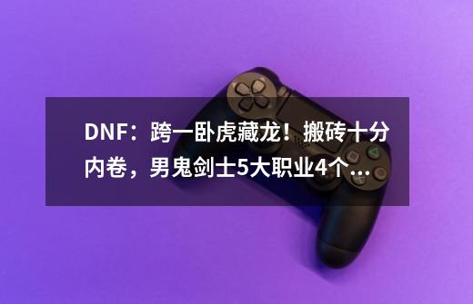 DNF：跨一卧虎藏龙！搬砖十分内卷，男鬼剑士5大职业4个占据第一-第1张-游戏资讯-一震网