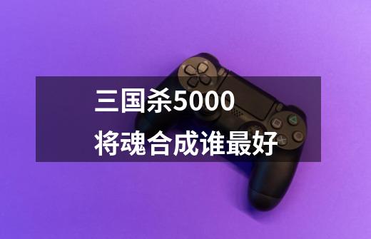 三国杀5000将魂合成谁最好-第1张-游戏资讯-一震网