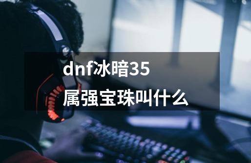 dnf冰暗35属强宝珠叫什么-第1张-游戏资讯-一震网